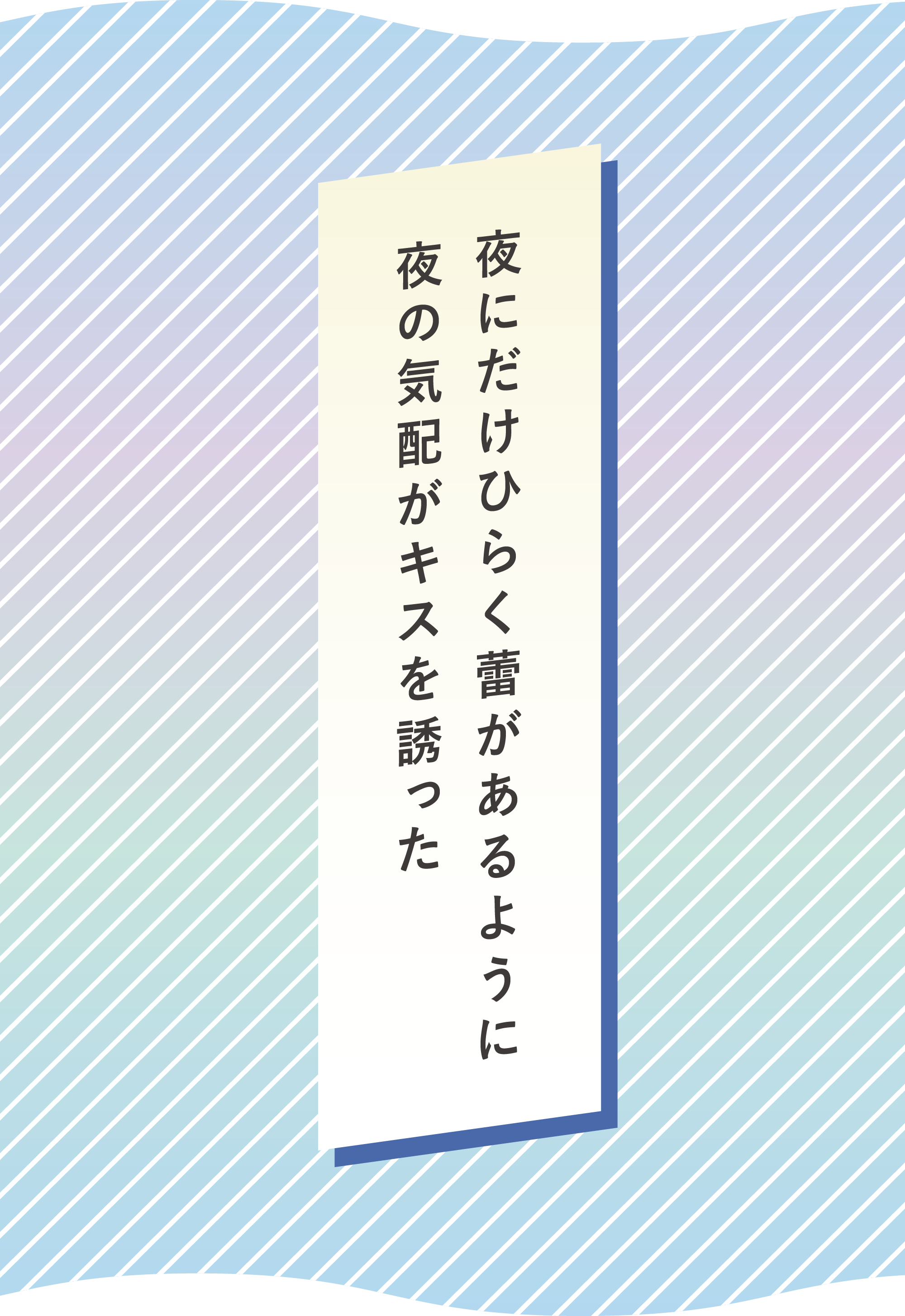 夜にだけひらく蕾があるように 夜の気配がキスを誘った<br />
